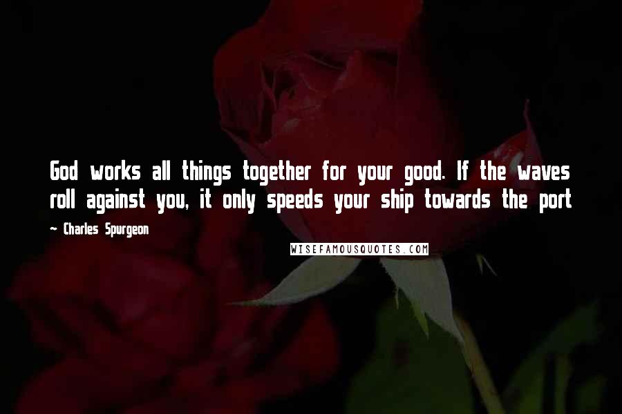 Charles Spurgeon Quotes: God works all things together for your good. If the waves roll against you, it only speeds your ship towards the port