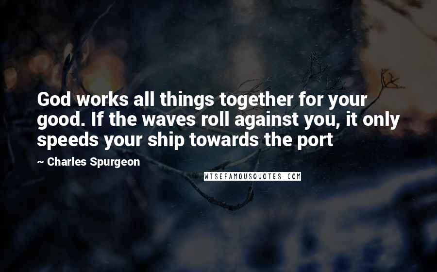 Charles Spurgeon Quotes: God works all things together for your good. If the waves roll against you, it only speeds your ship towards the port