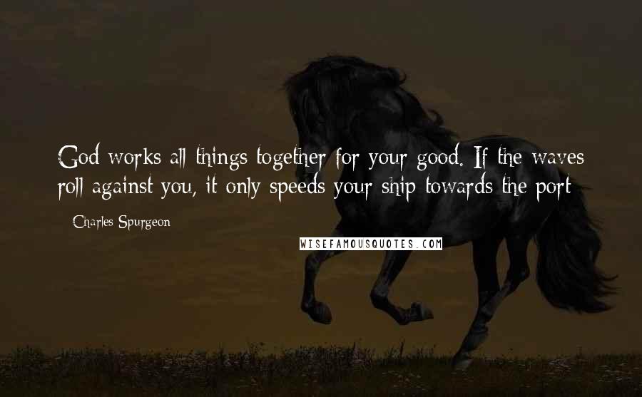 Charles Spurgeon Quotes: God works all things together for your good. If the waves roll against you, it only speeds your ship towards the port