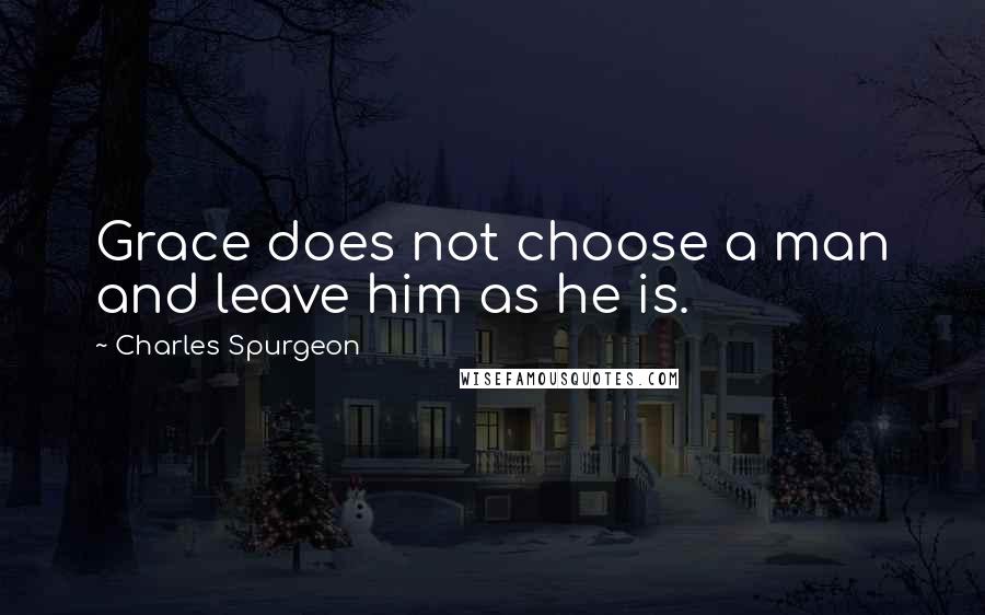 Charles Spurgeon Quotes: Grace does not choose a man and leave him as he is.