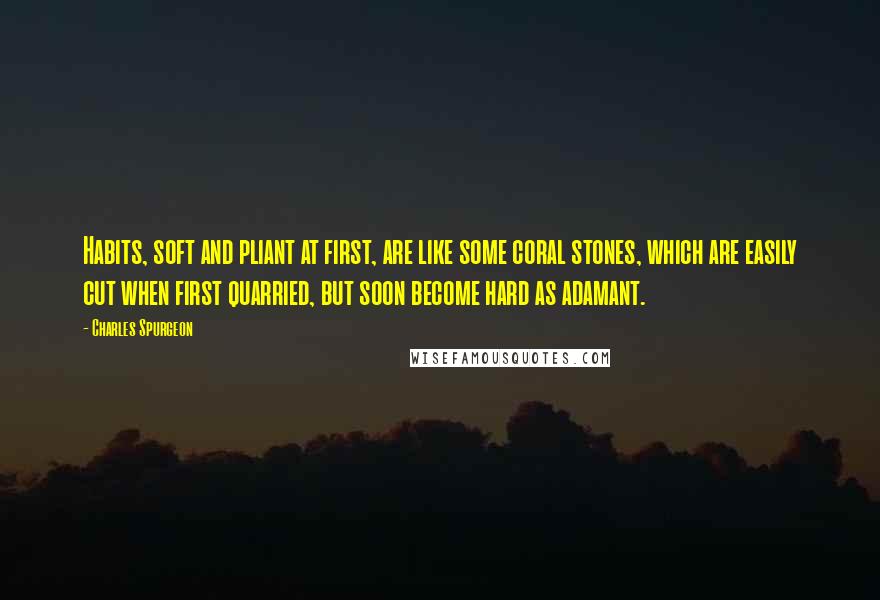 Charles Spurgeon Quotes: Habits, soft and pliant at first, are like some coral stones, which are easily cut when first quarried, but soon become hard as adamant.