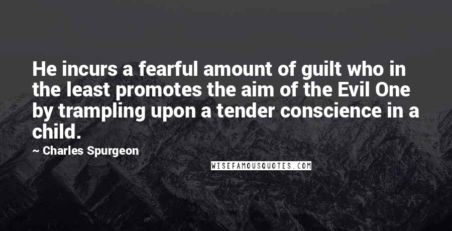 Charles Spurgeon Quotes: He incurs a fearful amount of guilt who in the least promotes the aim of the Evil One by trampling upon a tender conscience in a child.