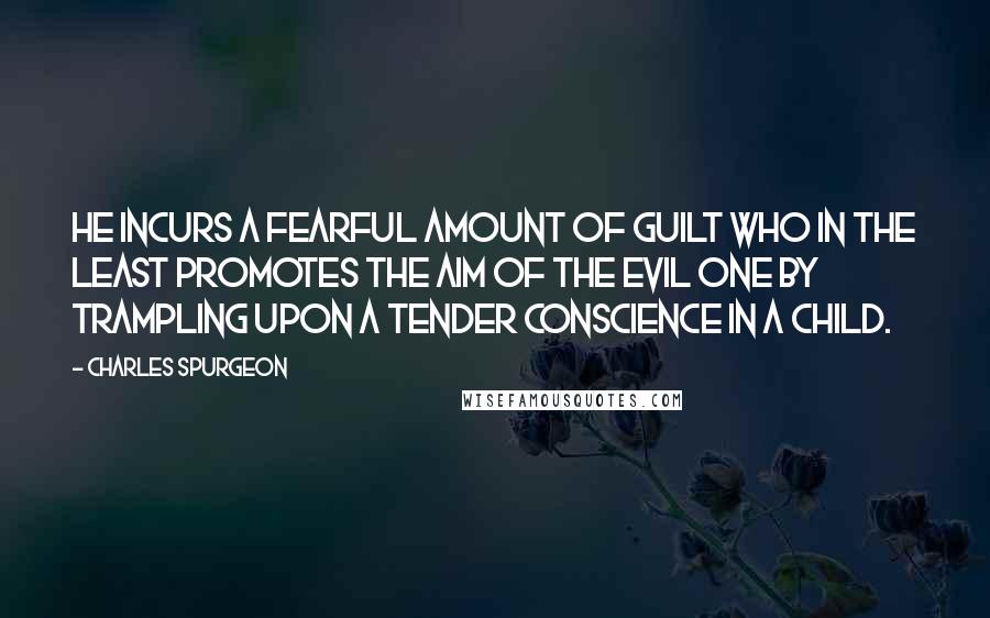 Charles Spurgeon Quotes: He incurs a fearful amount of guilt who in the least promotes the aim of the Evil One by trampling upon a tender conscience in a child.