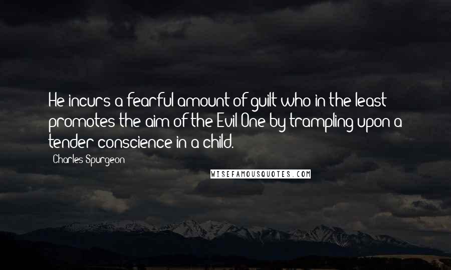 Charles Spurgeon Quotes: He incurs a fearful amount of guilt who in the least promotes the aim of the Evil One by trampling upon a tender conscience in a child.