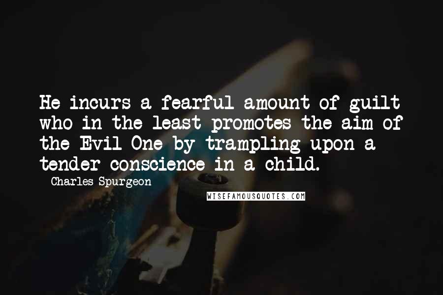 Charles Spurgeon Quotes: He incurs a fearful amount of guilt who in the least promotes the aim of the Evil One by trampling upon a tender conscience in a child.