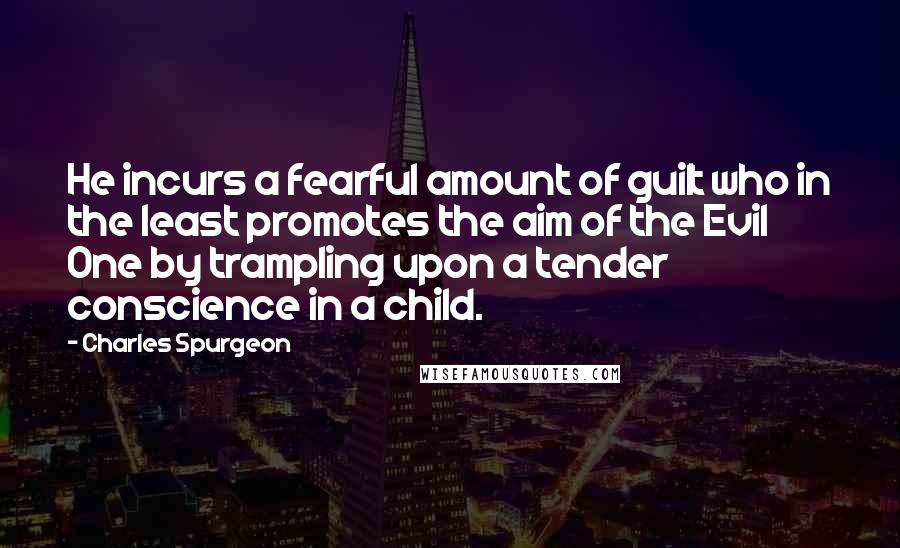 Charles Spurgeon Quotes: He incurs a fearful amount of guilt who in the least promotes the aim of the Evil One by trampling upon a tender conscience in a child.