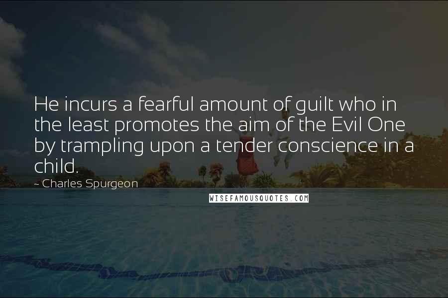Charles Spurgeon Quotes: He incurs a fearful amount of guilt who in the least promotes the aim of the Evil One by trampling upon a tender conscience in a child.
