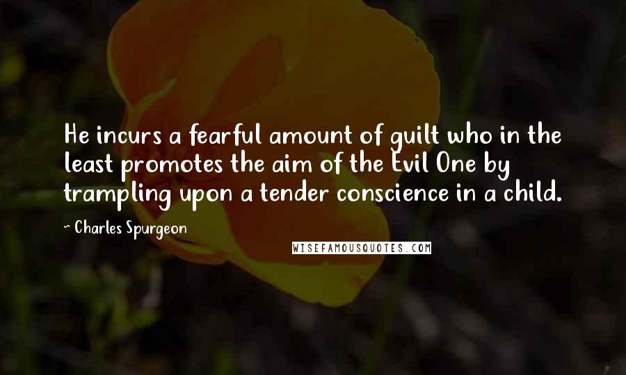 Charles Spurgeon Quotes: He incurs a fearful amount of guilt who in the least promotes the aim of the Evil One by trampling upon a tender conscience in a child.