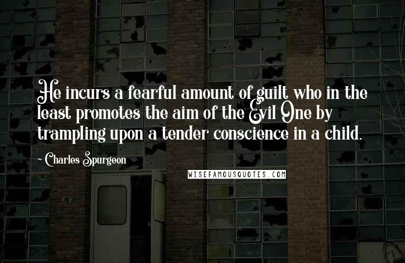 Charles Spurgeon Quotes: He incurs a fearful amount of guilt who in the least promotes the aim of the Evil One by trampling upon a tender conscience in a child.