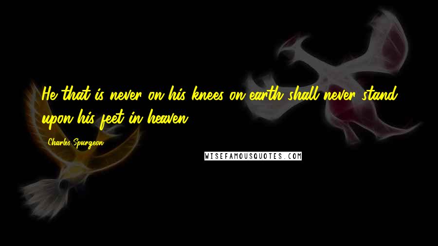 Charles Spurgeon Quotes: He that is never on his knees on earth shall never stand upon his feet in heaven