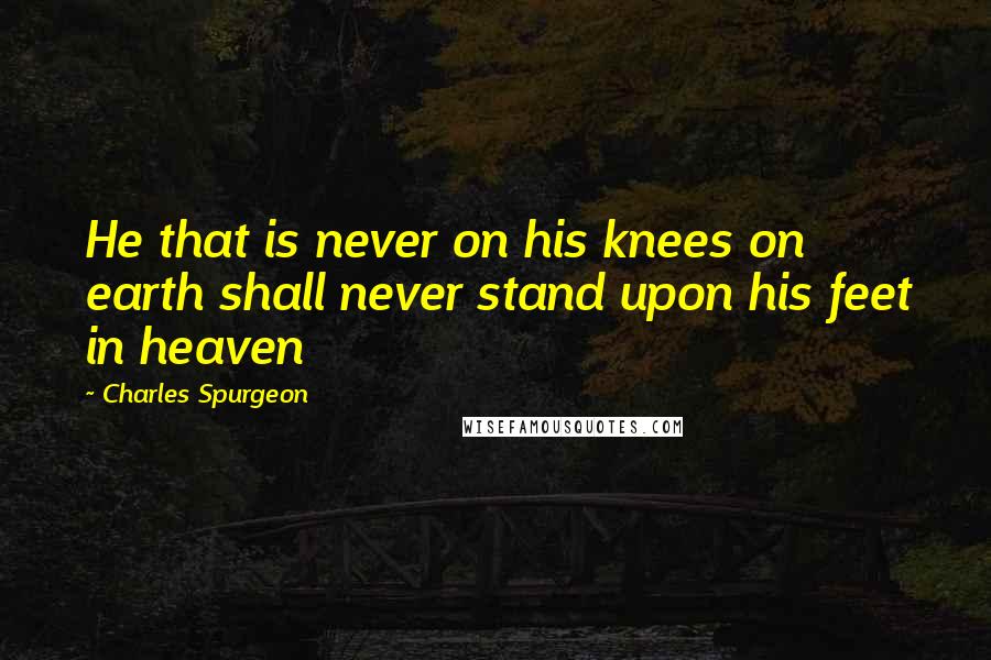 Charles Spurgeon Quotes: He that is never on his knees on earth shall never stand upon his feet in heaven