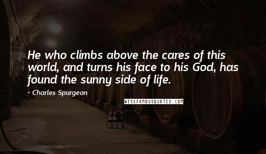 Charles Spurgeon Quotes: He who climbs above the cares of this world, and turns his face to his God, has found the sunny side of life.