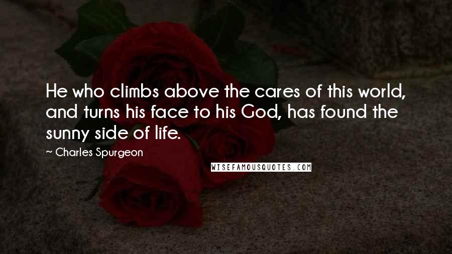 Charles Spurgeon Quotes: He who climbs above the cares of this world, and turns his face to his God, has found the sunny side of life.