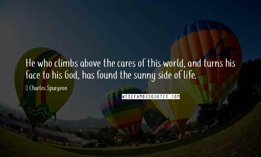 Charles Spurgeon Quotes: He who climbs above the cares of this world, and turns his face to his God, has found the sunny side of life.