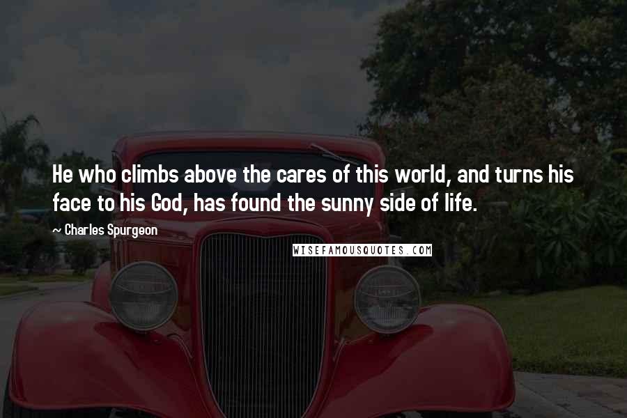 Charles Spurgeon Quotes: He who climbs above the cares of this world, and turns his face to his God, has found the sunny side of life.