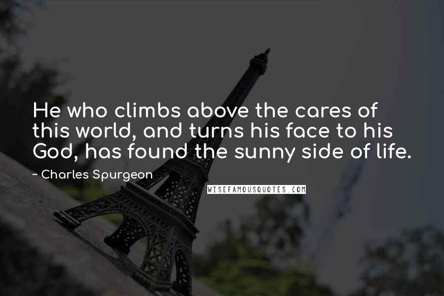 Charles Spurgeon Quotes: He who climbs above the cares of this world, and turns his face to his God, has found the sunny side of life.