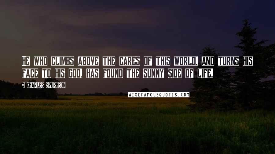 Charles Spurgeon Quotes: He who climbs above the cares of this world, and turns his face to his God, has found the sunny side of life.