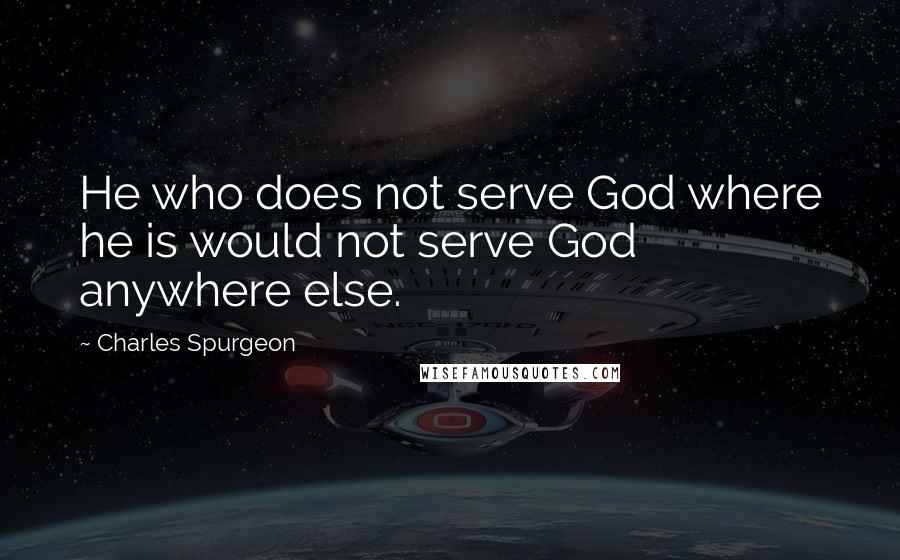 Charles Spurgeon Quotes: He who does not serve God where he is would not serve God anywhere else.