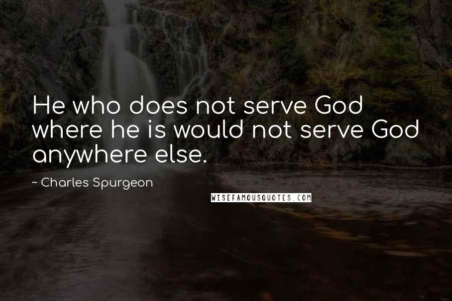 Charles Spurgeon Quotes: He who does not serve God where he is would not serve God anywhere else.