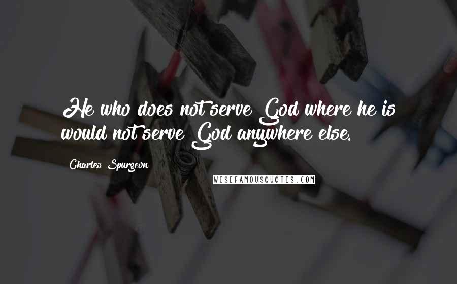 Charles Spurgeon Quotes: He who does not serve God where he is would not serve God anywhere else.