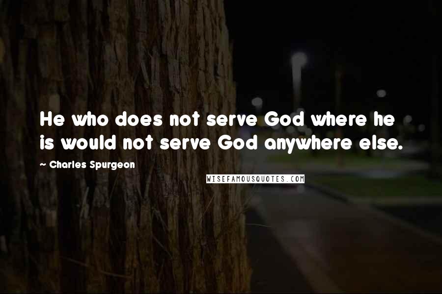 Charles Spurgeon Quotes: He who does not serve God where he is would not serve God anywhere else.