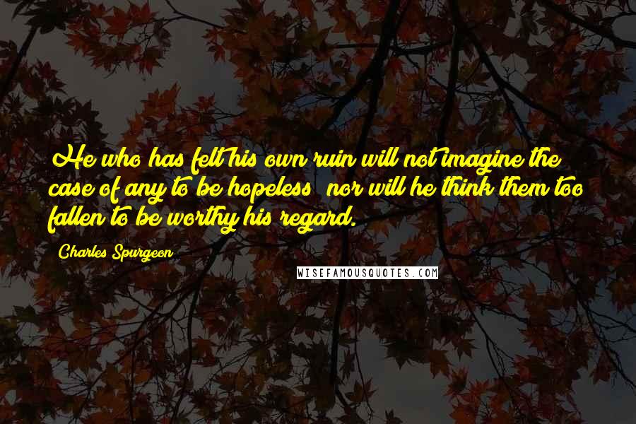 Charles Spurgeon Quotes: He who has felt his own ruin will not imagine the case of any to be hopeless; nor will he think them too fallen to be worthy his regard.