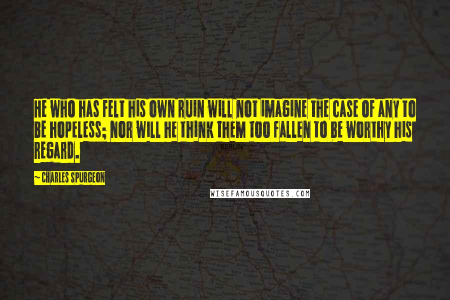 Charles Spurgeon Quotes: He who has felt his own ruin will not imagine the case of any to be hopeless; nor will he think them too fallen to be worthy his regard.