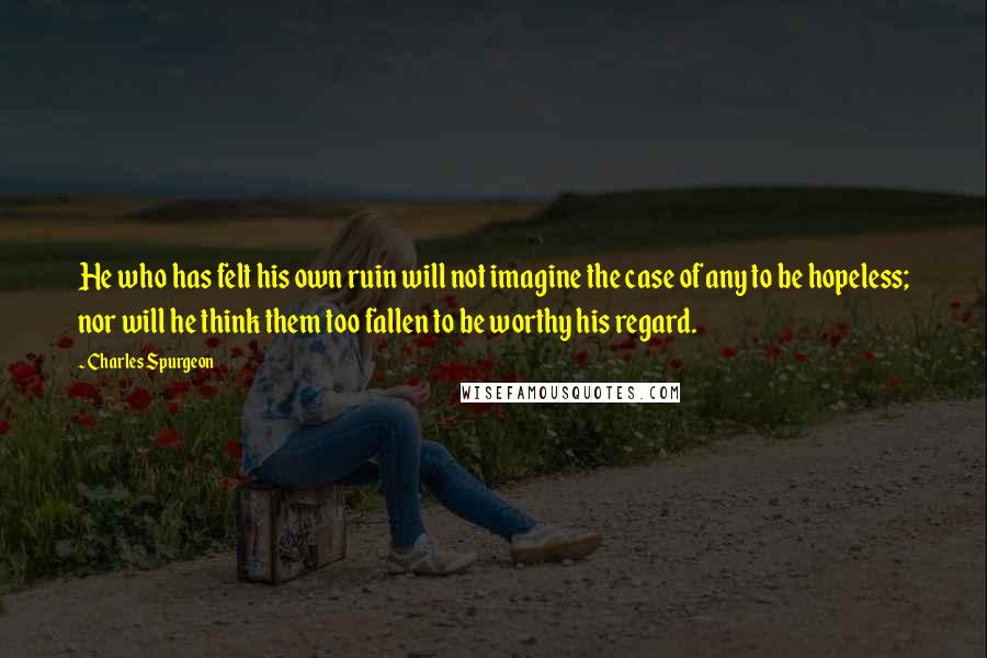 Charles Spurgeon Quotes: He who has felt his own ruin will not imagine the case of any to be hopeless; nor will he think them too fallen to be worthy his regard.