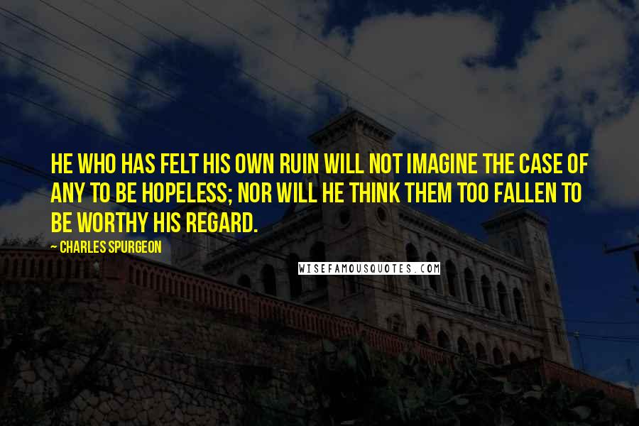 Charles Spurgeon Quotes: He who has felt his own ruin will not imagine the case of any to be hopeless; nor will he think them too fallen to be worthy his regard.