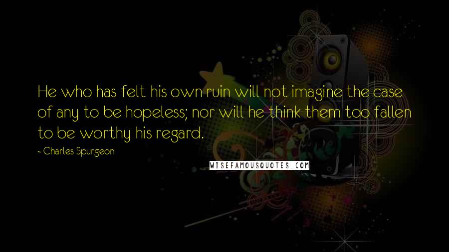 Charles Spurgeon Quotes: He who has felt his own ruin will not imagine the case of any to be hopeless; nor will he think them too fallen to be worthy his regard.