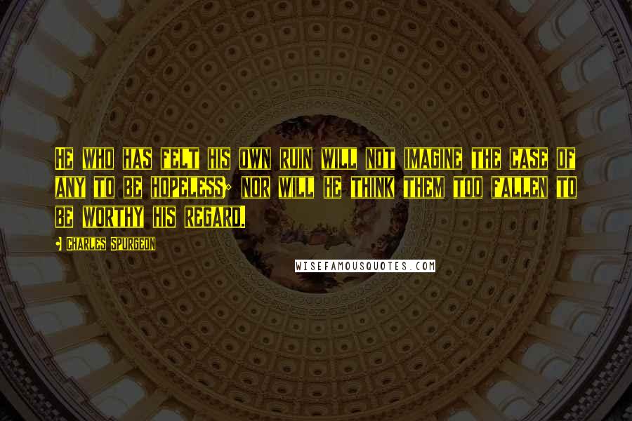 Charles Spurgeon Quotes: He who has felt his own ruin will not imagine the case of any to be hopeless; nor will he think them too fallen to be worthy his regard.