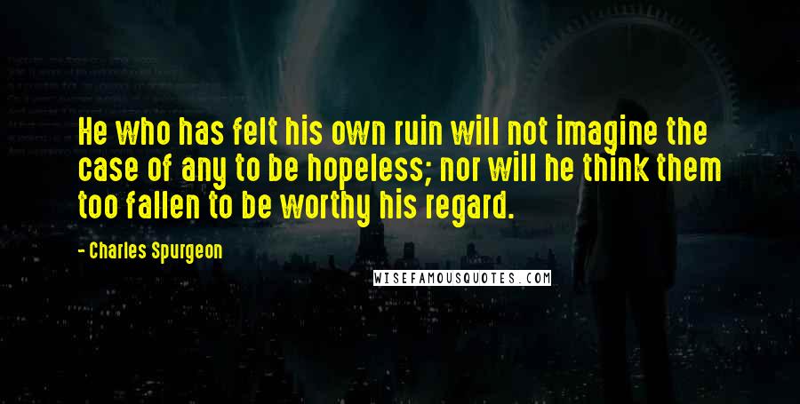 Charles Spurgeon Quotes: He who has felt his own ruin will not imagine the case of any to be hopeless; nor will he think them too fallen to be worthy his regard.