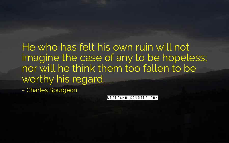 Charles Spurgeon Quotes: He who has felt his own ruin will not imagine the case of any to be hopeless; nor will he think them too fallen to be worthy his regard.