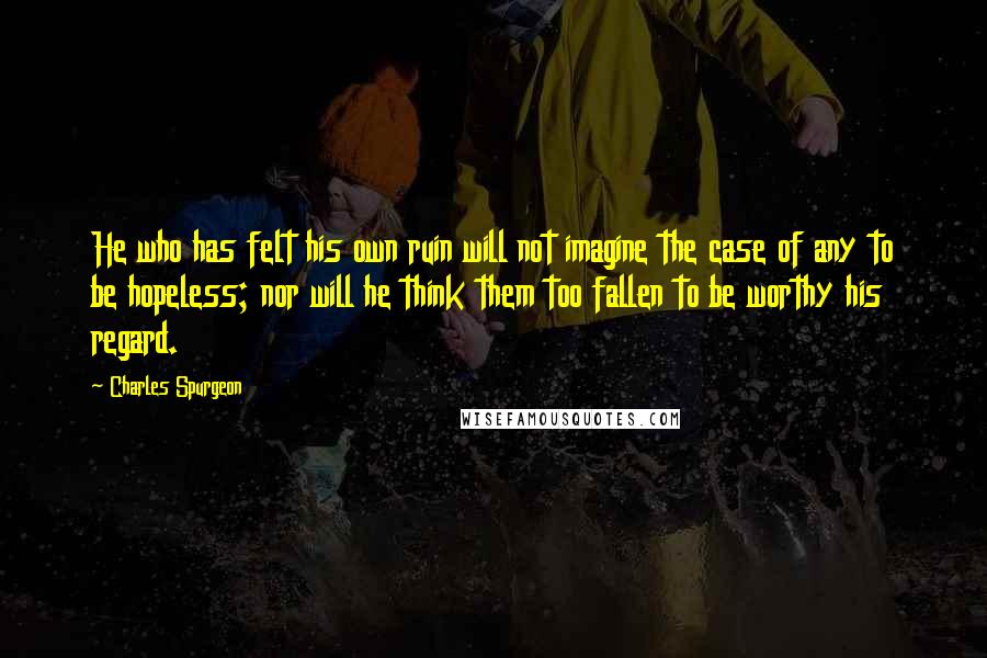 Charles Spurgeon Quotes: He who has felt his own ruin will not imagine the case of any to be hopeless; nor will he think them too fallen to be worthy his regard.