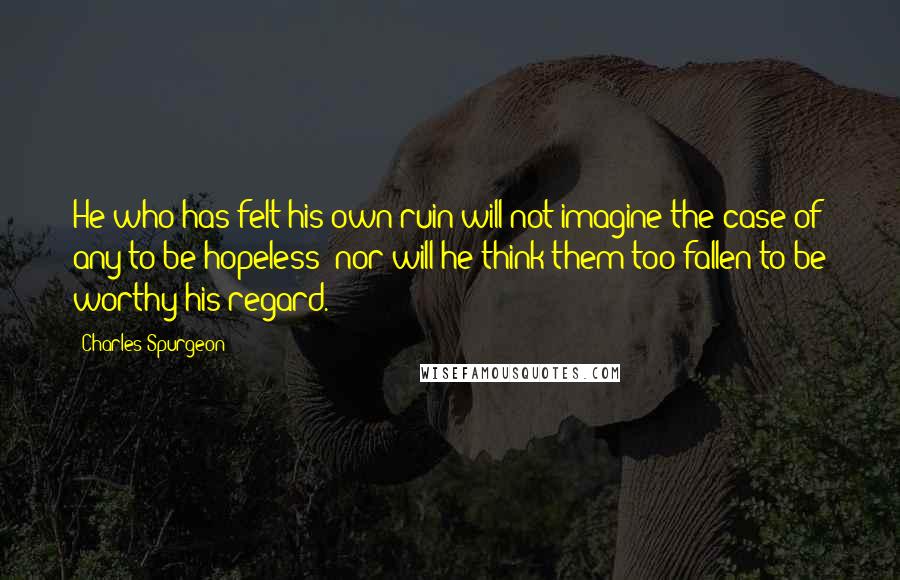 Charles Spurgeon Quotes: He who has felt his own ruin will not imagine the case of any to be hopeless; nor will he think them too fallen to be worthy his regard.