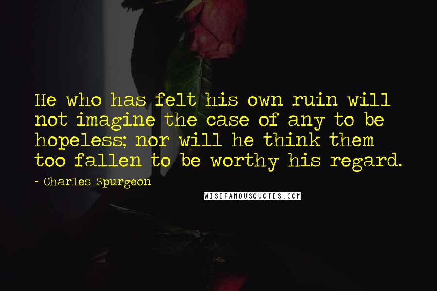 Charles Spurgeon Quotes: He who has felt his own ruin will not imagine the case of any to be hopeless; nor will he think them too fallen to be worthy his regard.