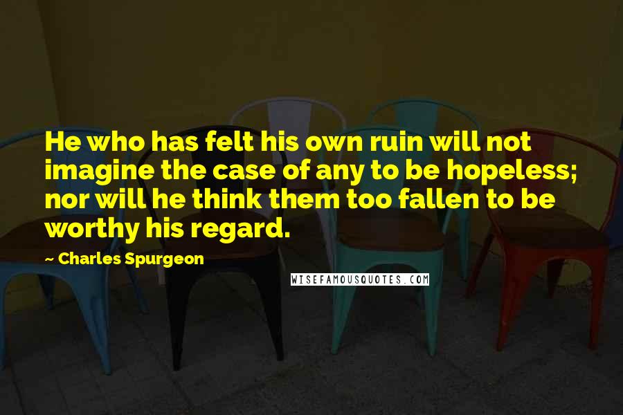 Charles Spurgeon Quotes: He who has felt his own ruin will not imagine the case of any to be hopeless; nor will he think them too fallen to be worthy his regard.