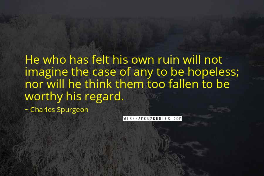 Charles Spurgeon Quotes: He who has felt his own ruin will not imagine the case of any to be hopeless; nor will he think them too fallen to be worthy his regard.