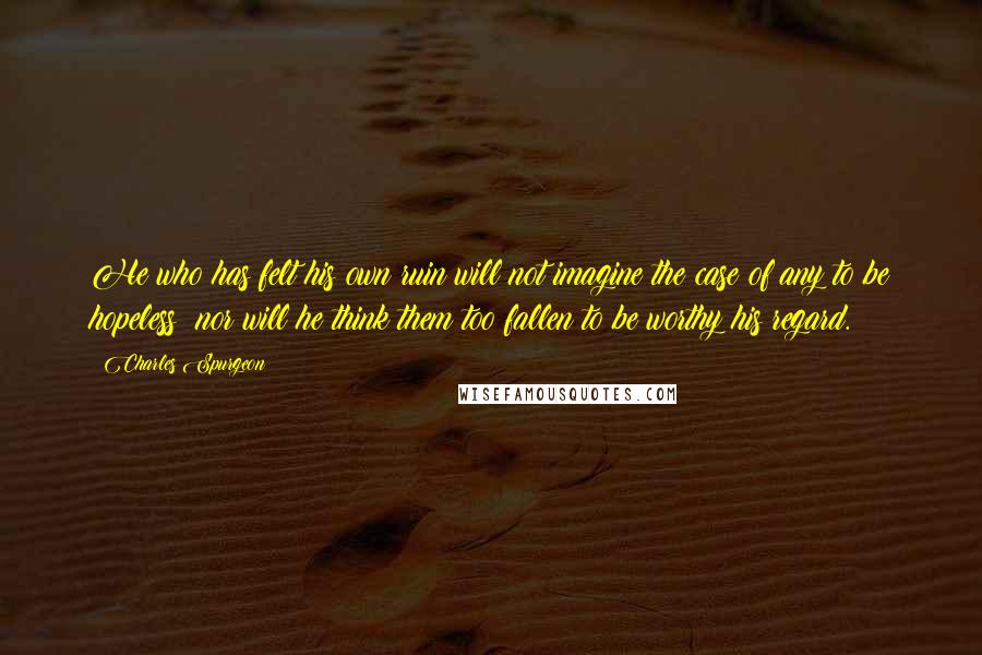 Charles Spurgeon Quotes: He who has felt his own ruin will not imagine the case of any to be hopeless; nor will he think them too fallen to be worthy his regard.