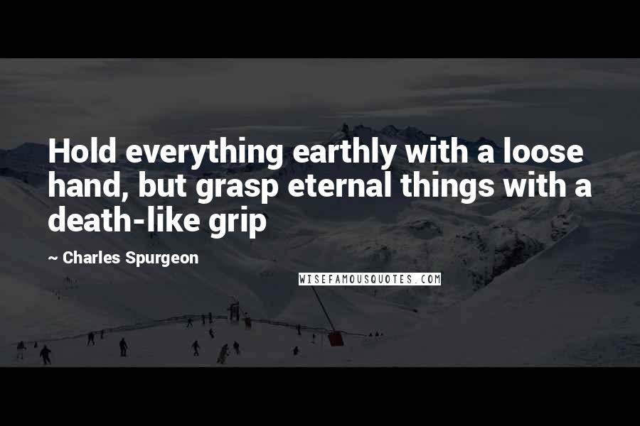 Charles Spurgeon Quotes: Hold everything earthly with a loose hand, but grasp eternal things with a death-like grip