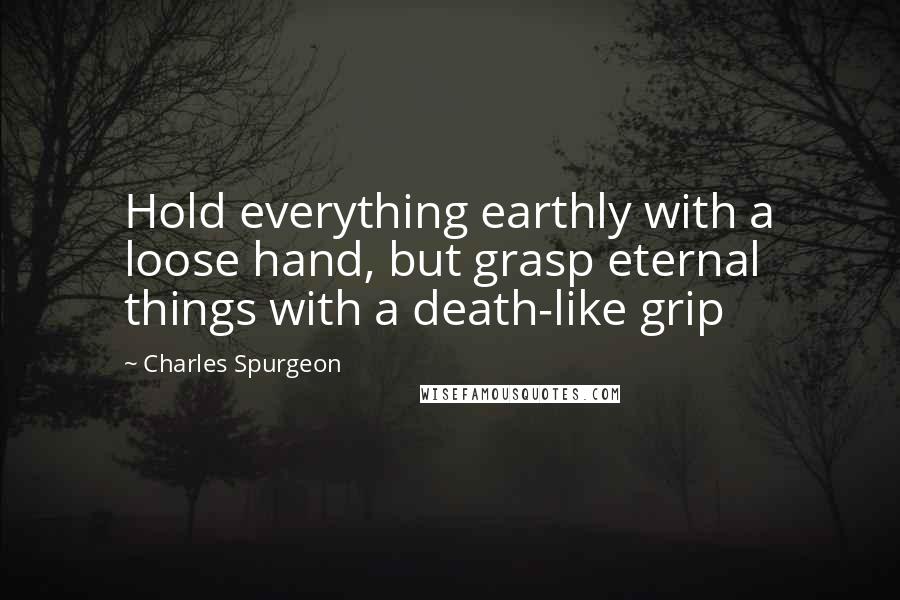 Charles Spurgeon Quotes: Hold everything earthly with a loose hand, but grasp eternal things with a death-like grip