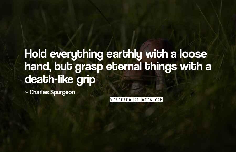 Charles Spurgeon Quotes: Hold everything earthly with a loose hand, but grasp eternal things with a death-like grip