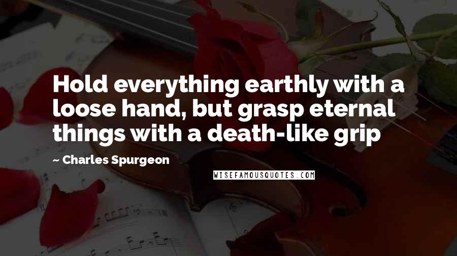 Charles Spurgeon Quotes: Hold everything earthly with a loose hand, but grasp eternal things with a death-like grip