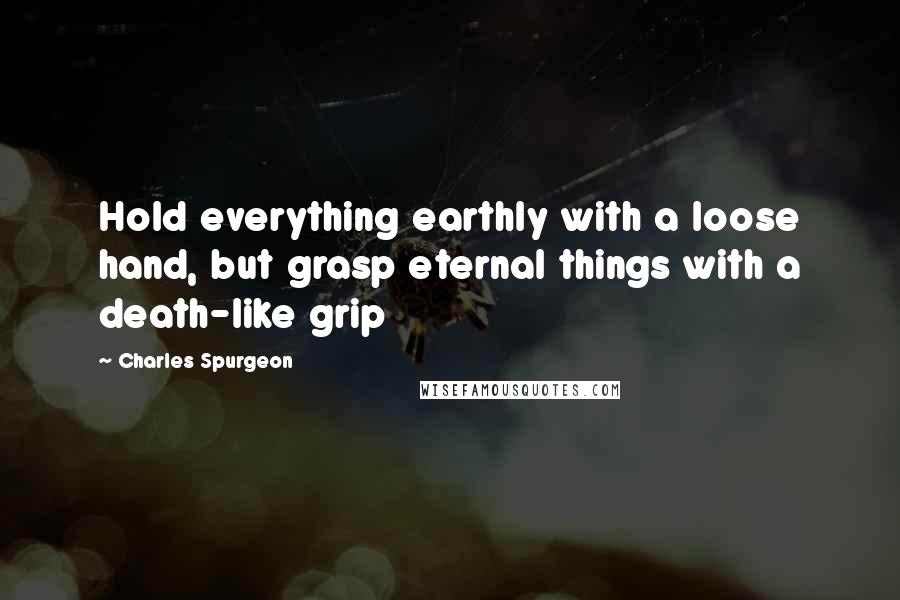 Charles Spurgeon Quotes: Hold everything earthly with a loose hand, but grasp eternal things with a death-like grip