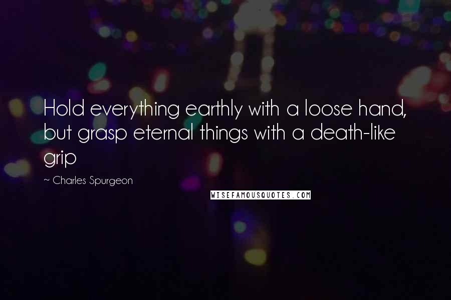 Charles Spurgeon Quotes: Hold everything earthly with a loose hand, but grasp eternal things with a death-like grip