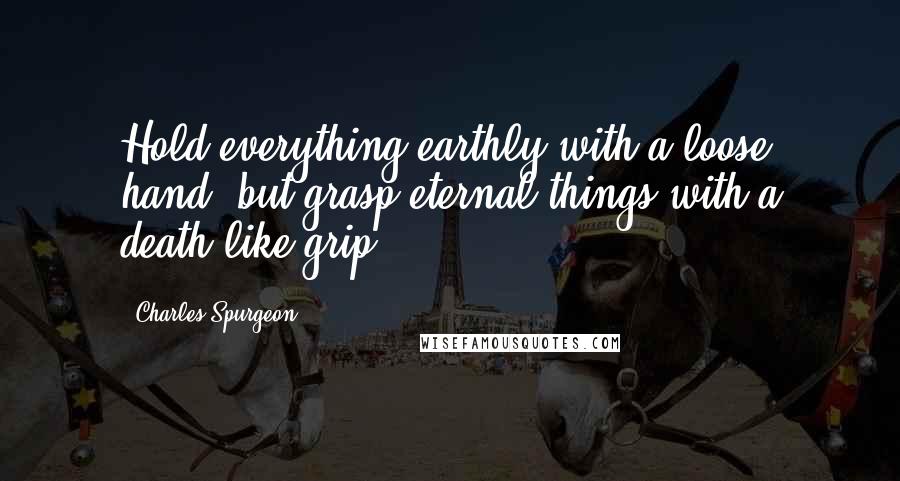 Charles Spurgeon Quotes: Hold everything earthly with a loose hand, but grasp eternal things with a death-like grip