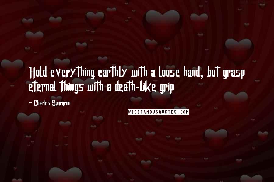 Charles Spurgeon Quotes: Hold everything earthly with a loose hand, but grasp eternal things with a death-like grip