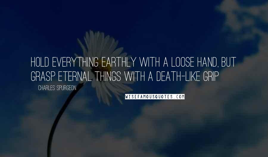 Charles Spurgeon Quotes: Hold everything earthly with a loose hand, but grasp eternal things with a death-like grip