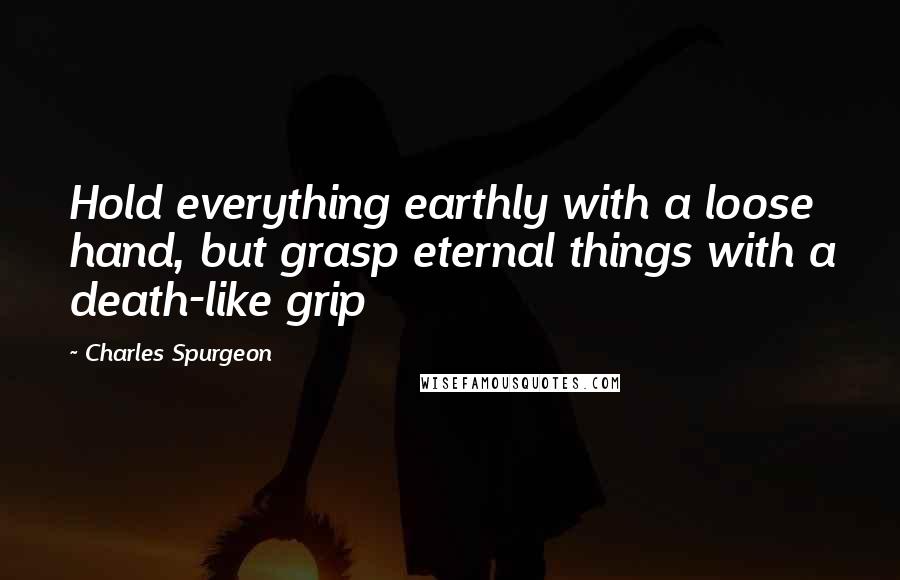 Charles Spurgeon Quotes: Hold everything earthly with a loose hand, but grasp eternal things with a death-like grip