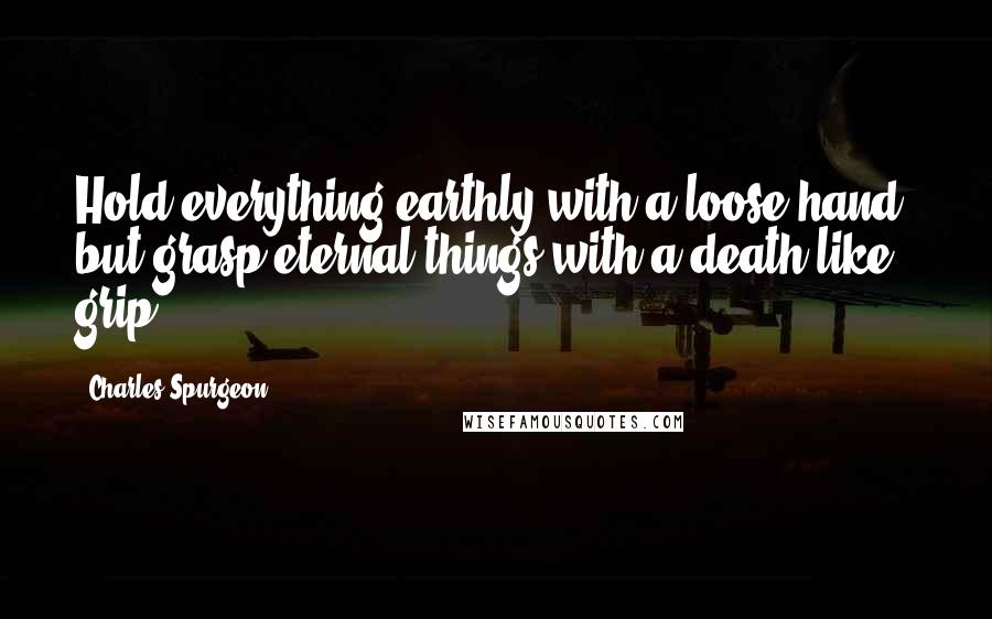 Charles Spurgeon Quotes: Hold everything earthly with a loose hand, but grasp eternal things with a death-like grip